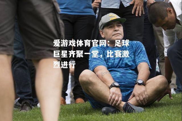 爱游戏体育官网：足球巨星齐聚一堂，比赛激烈进行